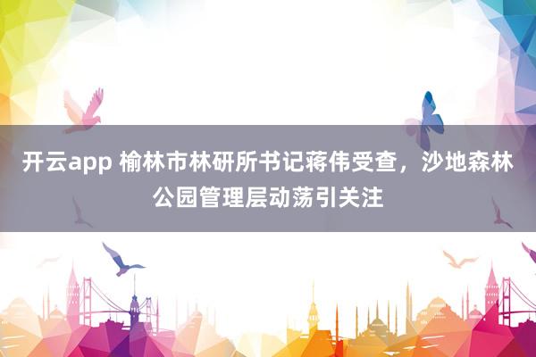 开云app 榆林市林研所书记蒋伟受查,沙地森林公园管理层动荡引关注