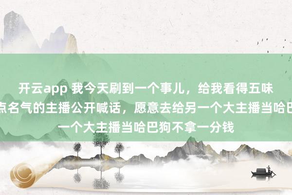 开云app 我今天刷到一个事儿，给我看得五味杂陈，一个有点名气的主播公开喊话，愿意去给另一个大主播当哈巴狗不拿一分钱
