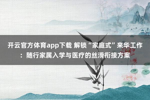 开云官方体育app下载 解锁“家庭式”来华工作:随行家属入学与医疗的丝滑衔接方案