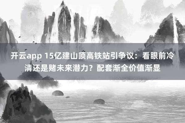 开云app 15亿建山顶高铁站引争议：看眼前冷清还是赌未来潜力？配套渐全价值渐显