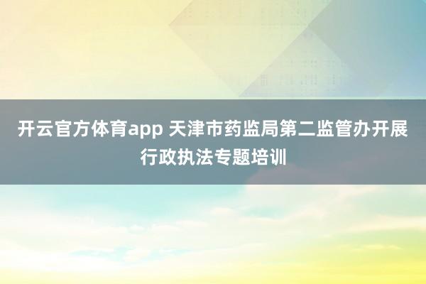 开云官方体育app 天津市药监局第二监管办开展行政执法专题培训
