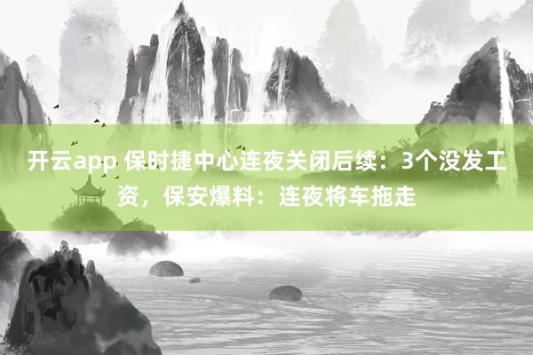 开云app 保时捷中心连夜关闭后续：3个没发工资，保安爆料：连夜将车拖走