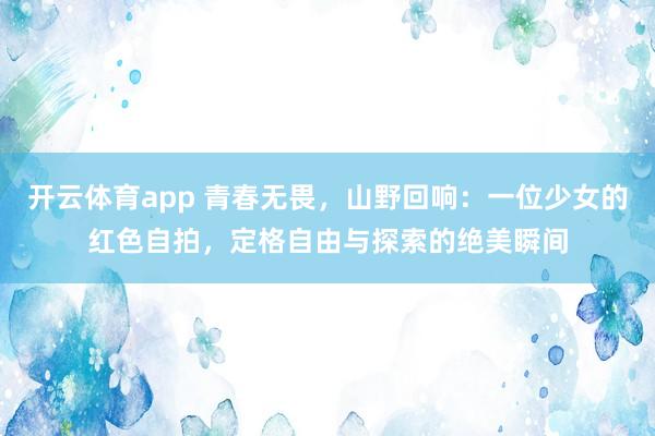 开云体育app 青春无畏，山野回响：一位少女的红色自拍，定格自由与探索的绝美瞬间