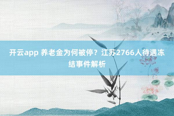 开云app 养老金为何被停？江苏2766人待遇冻结事件解析