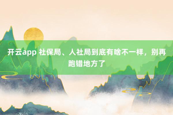 开云app 社保局、人社局到底有啥不一样,别再跑错地方了