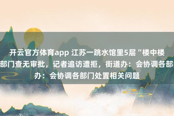 开云官方体育app 江苏一跳水馆里5层“楼中楼”是否违建?多部门查无审批,记者追访遭拒,街道办:会协调各部门处置相关问题