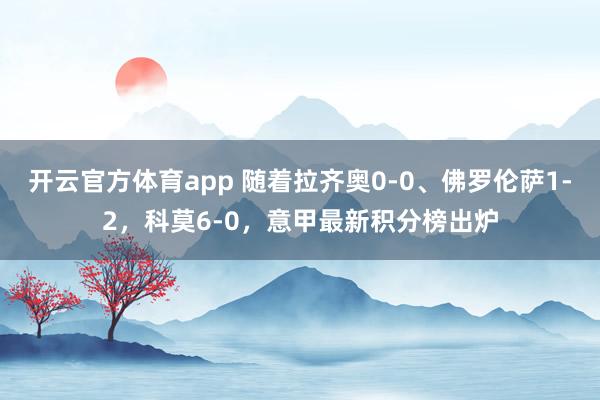 开云官方体育app 随着拉齐奥0-0、佛罗伦萨1-2,科莫6-0,意甲最新积分榜出炉