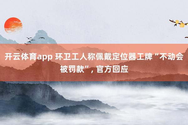 开云体育app 环卫工人称佩戴定位器工牌“不动会被罚款”， 官方回应