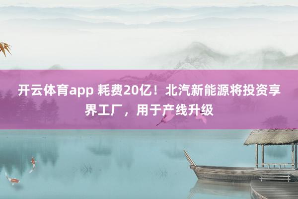 开云体育app 耗费20亿！北汽新能源将投资享界工厂，用于产线升级