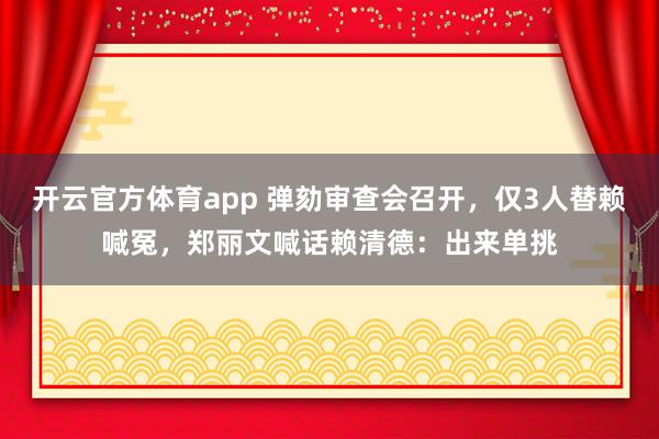 开云官方体育app 弹劾审查会召开,仅3人替赖喊冤,郑丽文喊话赖清德:出来单挑