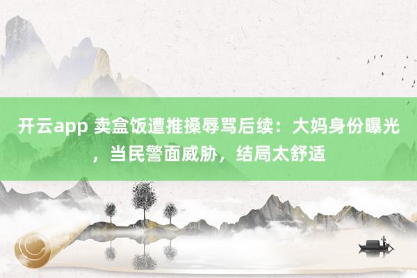 开云app 卖盒饭遭推搡辱骂后续:大妈身份曝光,当民警面威胁,结局太舒适