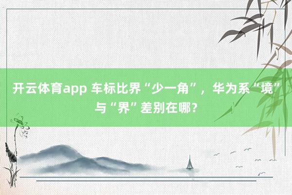 开云体育app 车标比界“少一角”,华为系“境”与“界”差别在哪?