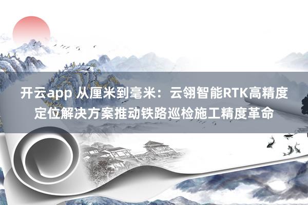 开云app 从厘米到毫米：云翎智能RTK高精度定位解决方案推动铁路巡检施工精度革命
