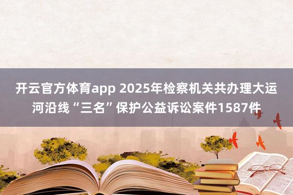 开云官方体育app 2025年检察机关共办理大运河沿线“三名”保护公益诉讼案件1587件