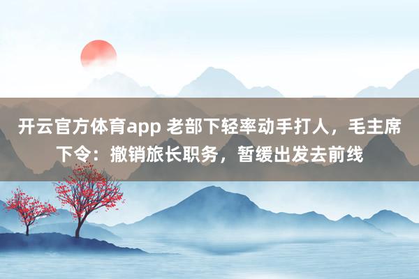 开云官方体育app 老部下轻率动手打人，毛主席下令：撤销旅长职务，暂缓出发去前线