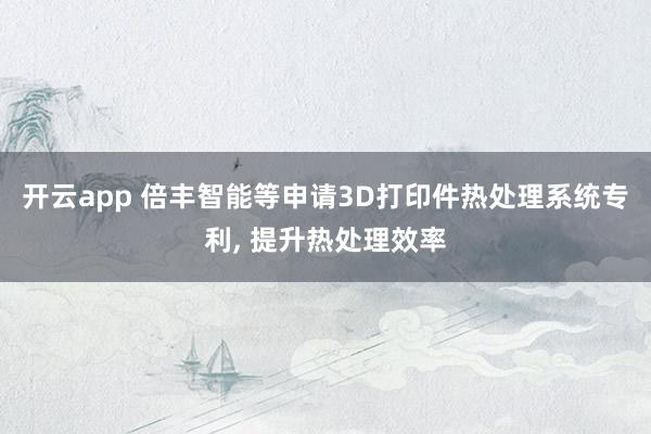 开云app 倍丰智能等申请3D打印件热处理系统专利， 提升热处理效率