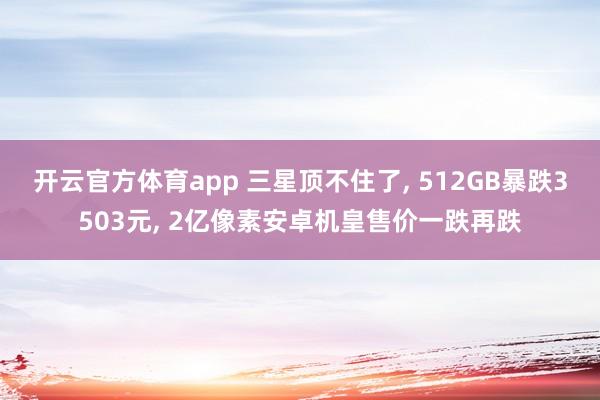 开云官方体育app 三星顶不住了， 512GB暴跌3503元， 2亿像素安卓机皇售价一跌再跌