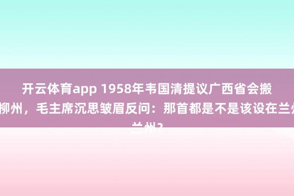 开云体育app 1958年韦国清提议广西省会搬迁柳州，毛主席沉思皱眉反问：那首都是不是该设在兰州？