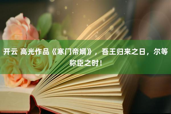 开云 高光作品《寒门帝婿》,吾王归来之日,尔等称臣之时!