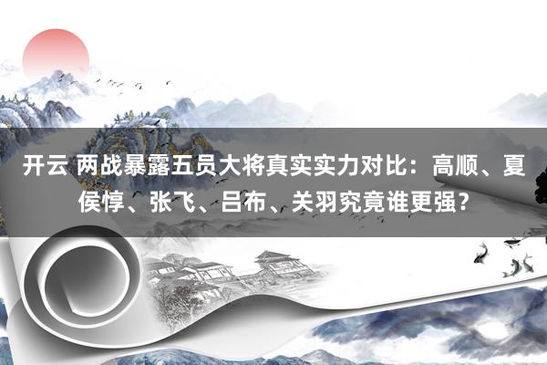 开云 两战暴露五员大将真实实力对比：高顺、夏侯惇、张飞、吕布、关羽究竟谁更强？