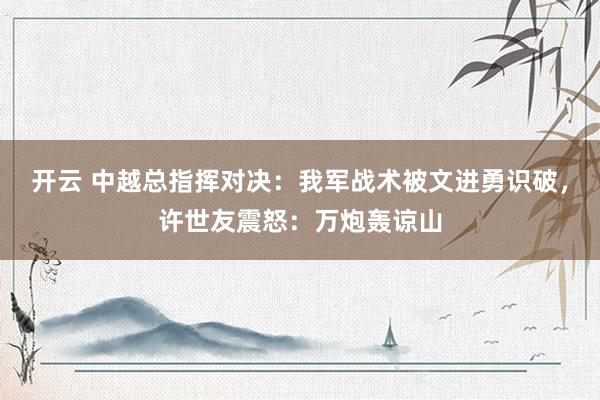 开云 中越总指挥对决：我军战术被文进勇识破，许世友震怒：万炮轰谅山