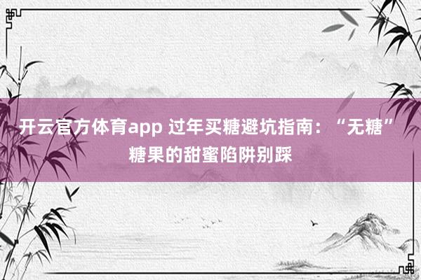 开云官方体育app 过年买糖避坑指南：“无糖” 糖果的甜蜜陷阱别踩