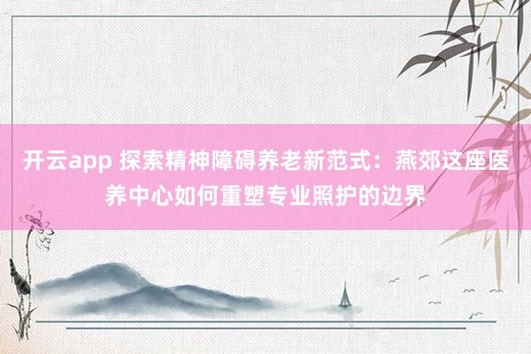 开云app 探索精神障碍养老新范式:燕郊这座医养中心如何重塑专业照护的边界