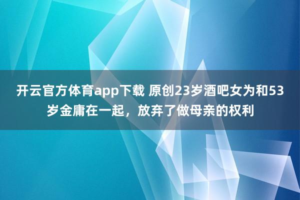 开云官方体育app下载 原创23岁酒吧女为和53岁金庸在一起，放弃了做母亲的权利