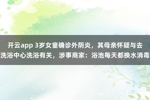 开云app 3岁女童确诊外阴炎,其母亲怀疑与去洗浴中心洗浴有关,涉事商家:浴池每天都换水消毒
