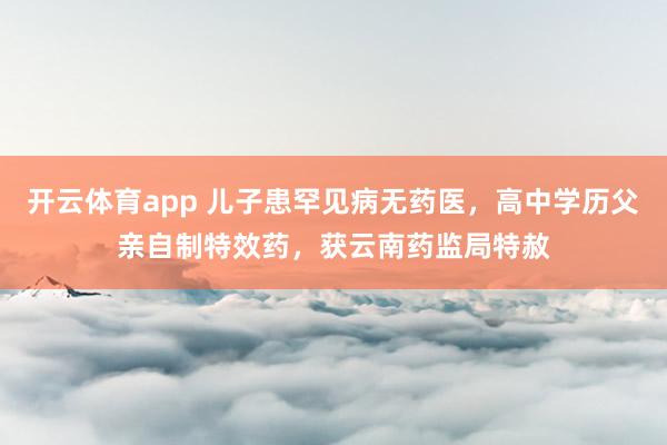 开云体育app 儿子患罕见病无药医,高中学历父亲自制特效药,获云南药监局特赦