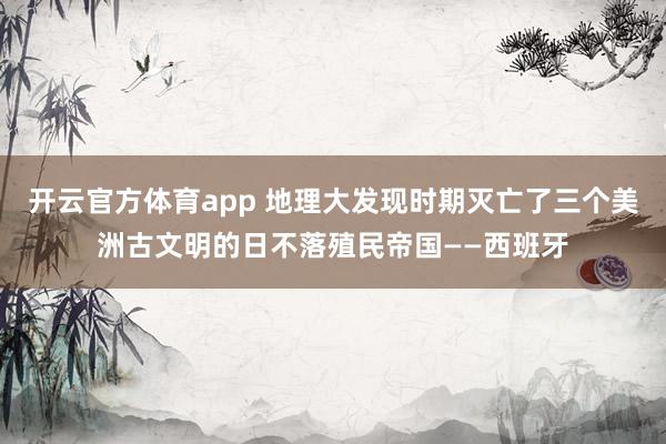 开云官方体育app 地理大发现时期灭亡了三个美洲古文明的日不落殖民帝国——西班牙
