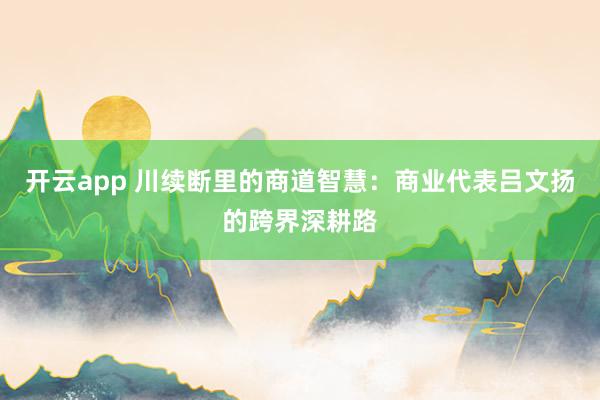 开云app 川续断里的商道智慧：商业代表吕文扬的跨界深耕路