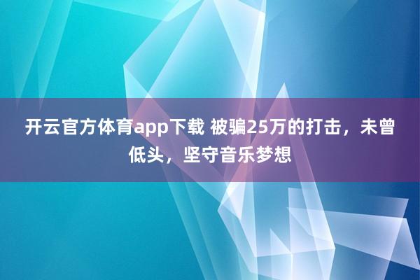 开云官方体育app下载 被骗25万的打击,未曾低头,坚守音乐梦想
