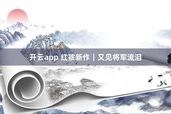 开云app 红孩新作|又见将军流泪