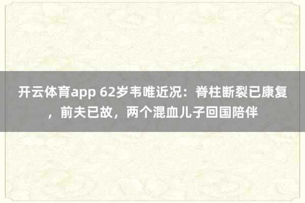开云体育app 62岁韦唯近况:脊柱断裂已康复,前夫已故,两个混血儿子回国陪伴