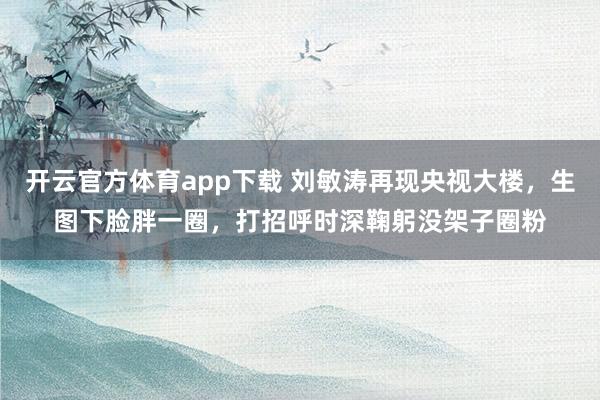 开云官方体育app下载 刘敏涛再现央视大楼,生图下脸胖一圈,打招呼时深鞠躬没架子圈粉