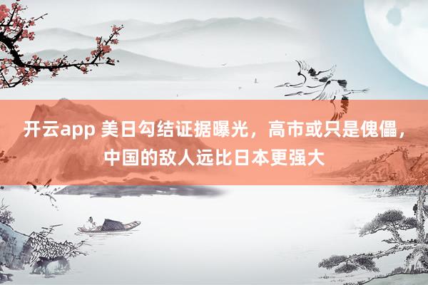开云app 美日勾结证据曝光,高市或只是傀儡,中国的敌人远比日本更强大