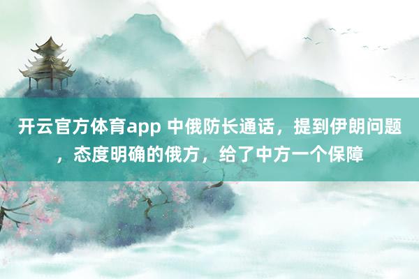 开云官方体育app 中俄防长通话,提到伊朗问题,态度明确的俄方,给了中方一个保障