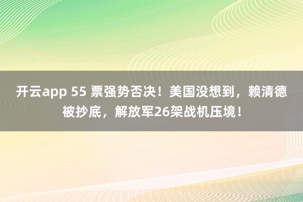 开云app 55 票强势否决!美国没想到,赖清德被抄底,解放军26架战机压境!