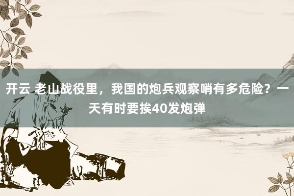 开云 老山战役里，我国的炮兵观察哨有多危险？一天有时要挨40发炮弹