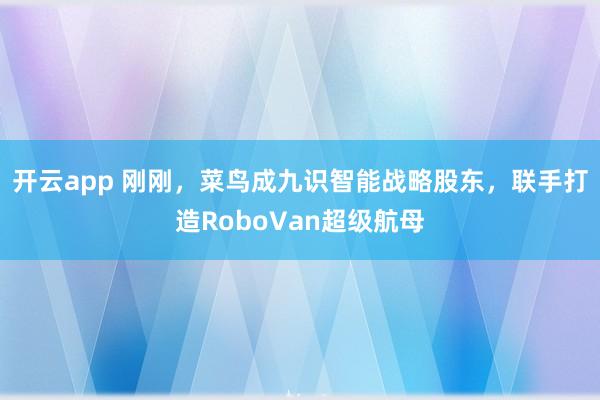 开云app 刚刚，菜鸟成九识智能战略股东，联手打造RoboVan超级航母