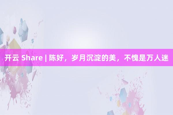 开云 Share | 陈好，岁月沉淀的美，不愧是万人迷