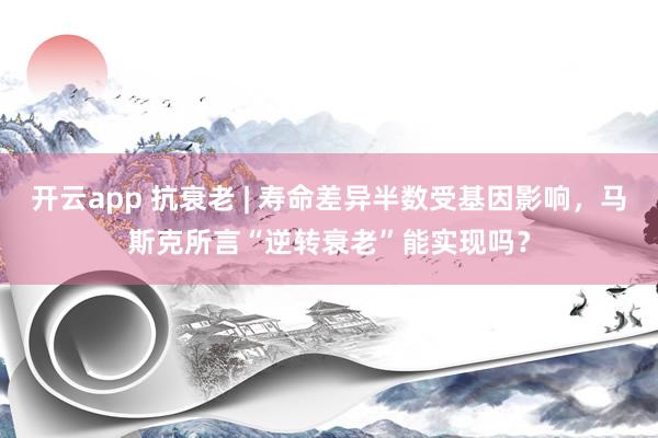 开云app 抗衰老 | 寿命差异半数受基因影响，马斯克所言“逆转衰老”能实现吗？