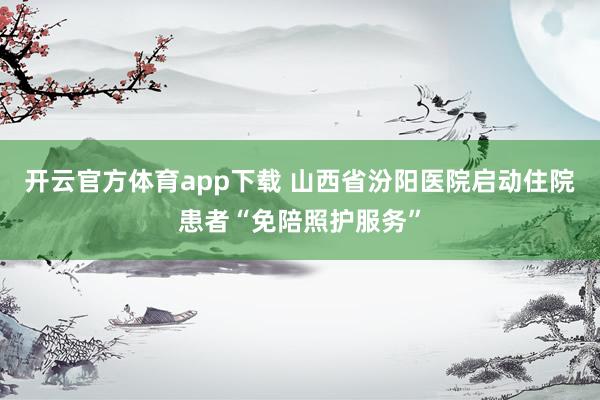 开云官方体育app下载 山西省汾阳医院启动住院患者“免陪照护服务”