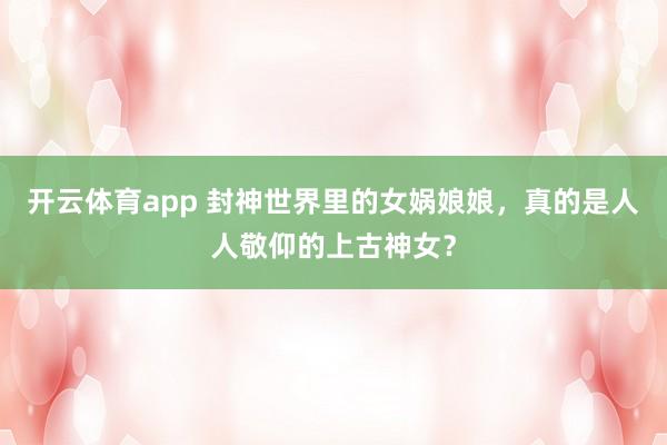 开云体育app 封神世界里的女娲娘娘，真的是人人敬仰的上古神女？