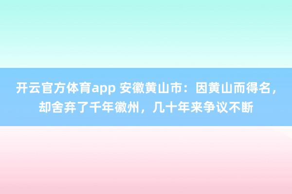 开云官方体育app 安徽黄山市：因黄山而得名，却舍弃了千年徽州，几十年来争议不断