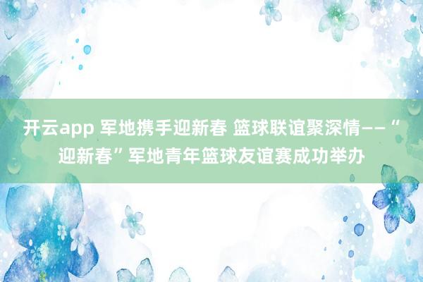 开云app 军地携手迎新春 篮球联谊聚深情——“迎新春”军地青年篮球友谊赛成功举办