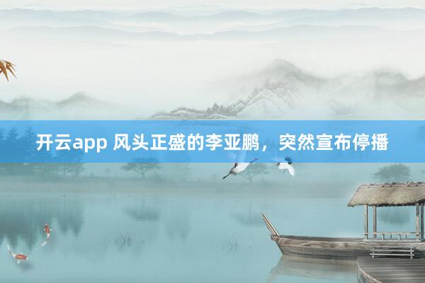 开云app 风头正盛的李亚鹏，突然宣布停播