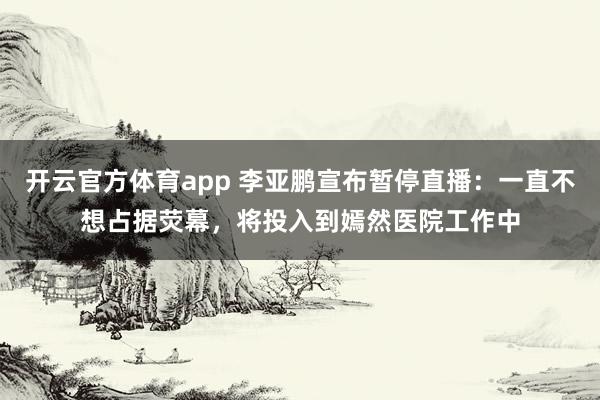 开云官方体育app 李亚鹏宣布暂停直播：一直不想占据荧幕，将投入到嫣然医院工作中