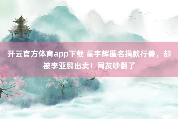 开云官方体育app下载 董宇辉匿名捐款行善，却被李亚鹏出卖！网友吵翻了
